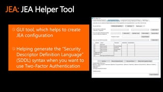 JEA: JEA Helper Tool
GUI tool, which helps to create
JEA configuration
Helping generate the “Security
Descriptor Definition Language”
(SDDL) syntax when you want to
use Two-Factor Authentication
 