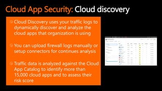 Cloud App Security: Cloud discovery
Cloud Discovery uses your traffic logs to
dynamically discover and analyze the
cloud apps that organization is using
You can upload firewall logs manually or
setup connectors for continues analysis
Traffic data is analyzed against the Cloud
App Catalog to identify more than
15,000 cloud apps and to assess their
risk score
 