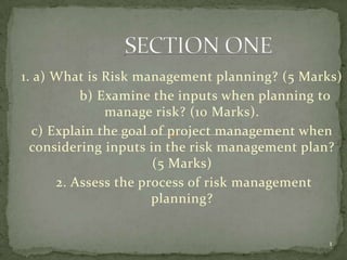 1. a) What is Risk management planning? (5 Marks)
          b) Examine the inputs when planning to
              manage risk? (10 Marks).
  c) Explain the goal of project management when
  considering inputs in the risk management plan?
                      (5 Marks)
      2. Assess the process of risk management
                      planning?


                                               1
 