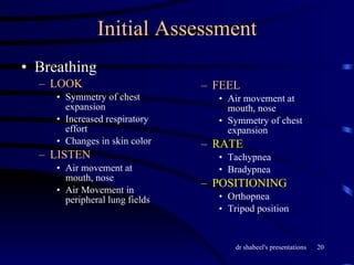 Initial Assessment Breathing LOOK Symmetry of chest expansion Increased respiratory effort Changes in skin color LISTEN Air movement at mouth, nose Air Movement in peripheral lung fields FEEL Air movement at mouth, nose Symmetry of chest expansion RATE Tachypnea Bradypnea POSITIONING Orthopnea Tripod position 