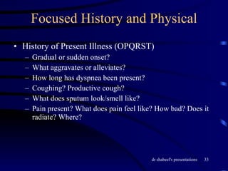 Focused History and Physical History of Present Illness (OPQRST) Gradual or sudden onset? What aggravates or alleviates? How long has dyspnea been present? Coughing? Productive cough? What does sputum look/smell like? Pain present? What does pain feel like? How bad? Does it radiate? Where? 