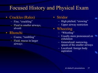 Focused History and Physical Exam Crackles (Rales) Fine, “crackling” Fluid in smaller airways, alveoli Rhonchi Coarse, “rumbling” Fluid, mucus in larger airways Stridor High pitched, “crowing” Upper airway restriction Wheezing “ Whistling” Usually more pronounced on exhalation Generalized: narrowing, spasm of the smaller airways Localized: foreign body aspiration 