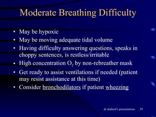 Moderate Breathing Difficulty May be hypoxic May be moving adequate tidal volume Having difficulty answering questions, speaks in choppy sentences, is restless/irritable High concentration O 2  by non-rebreather mask Get ready to assist ventilations if needed (patient may resist assistance at this time) Consider  bronchodilators  if patient  wheezing 