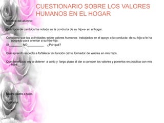 CUESTIONARIO SOBRE LOS VALORES
HUMANOS EN EL HOGAR
Nombre del alumno:
Qué tipos de cambios ha notado en la conducta de su hijo-a- en el hogar.
Considera que las actividades sobre valores humanos trabajados en el apoyo a la conducta de su hijo-a le ha
apoyado para orientar a su hijo-hija:
SI________ NO__________ ¿Por qué?
Qué aprendí respecto a fortalecer mi función cómo formador de valores en mis hijos.
Que beneficios voy a obtener a corto y largo plazo al dar a conocer los valores y ponerlos en práctica con mis
hijos
Madre padre o tutor.
Aplicador.
 