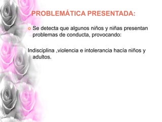 PROBLEMÁTICA PRESENTADA:
 Se detecta que algunos niños y niñas presentan
problemas de conducta, provocando:
Indisciplina ,violencia e intolerancia hacía niños y
adultos.
 
