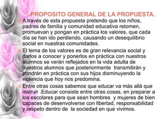 PROPOSITO GENERAL DE LA PROPUESTA.
 A través de esta propuesta pretendo que los niños,
padres de familia y comunidad educativa retomen,
promuevan y pongan en práctica los valores, que cada
día se han ido perdiendo, causando un desequilibrio
social en nuestras comunidades.
 El tema de los valores es de gran relevancia social y
darlos a conocer y ponerlos en práctica con nuestros
alumnos se verán reflejados en la vida adulta de
nuestros alumnos que posteriormente transmitirán y
pondrán en práctica con sus hijos disminuyendo la
violencia que hoy nos predomina.
 Entre otras cosas sabemos que educar va más allá que
instruir .Educar consiste entre otras cosas, en preparar a
los escolares para que sean hombres y mujeres de bien
capaces de desenvolverse con libertad, responsabilidad
y respeto dentro de la sociedad en que vivimos.
 
