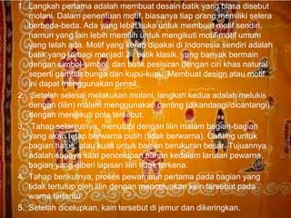 1. Langkah pertama adalah membuat desain batik yang biasa disebut 
molani. Dalam penentuan motif, biasanya tiap orang memiliki selera 
berbeda-beda. Ada yang lebih suka untuk membuat motif sendiri, 
namun yang lain lebih memilih untuk mengikuti motif-motif umum 
yang telah ada. Motif yang kerap dipakai di Indonesia sendiri adalah 
batik yang terbagi menjadi 2 : batik klasik, yang banyak bermain 
dengan simbol-simbol, dan batik pesisiran dengan ciri khas natural 
seperti gambar bunga dan kupu-kupu. Membuat design atau motif 
ini dapat menggunakan pensil. 
2. Setelah selesai melakukan molani, langkah kedua adalah melukis 
dengan (lilin) malam menggunakan canting (dikandangi/dicantangi) 
dengan mengikuti pola tersebut. 
3. Tahap selanjutnya, menutupi dengan lilin malam bagian-bagian 
yang akan tetap berwarna putih (tidak berwarna). Canting untuk 
bagian halus, atau kuas untuk bagian berukuran besar. Tujuannya 
adalah supaya saat pencelupan bahan kedalam larutan pewarna, 
bagian yang diberi lapisan lilin tidak terkena. 
4. Tahap berikutnya, proses pewarnaan pertama pada bagian yang 
tidak tertutup oleh lilin dengan mencelupkan kain tersebut pada 
warna tertentu . 
Free Powerpoint Templates Page 15 
5. Setelah dicelupkan, kain tersebut di jemur dan dikeringkan. 
 