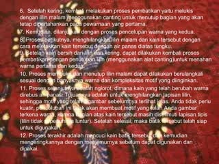 6. Setelah kering, kembali melakukan proses pembatikan yaitu melukis 
dengan lilin malam menggunakan canting untuk menutup bagian yang akan 
tetap dipertahankan pada pewarnaan yang pertama. 
7. Kemudian, dilanjutkan dengan proses pencelupan warna yang kedua. 
8. Proses berikutnya, menghilangkan lilin malam dari kain tersebut dengan 
cara meletakkan kain tersebut dengan air panas diatas tungku. 
9. Setelah kain bersih dari lilin dan kering, dapat dilakukan kembali proses 
pembatikan dengan penutupan lilin (menggunakan alat canting)untuk menahan 
warna pertama dan kedua. 
10. Proses membuka dan menutup lilin malam dapat dilakukan berulangkali 
sesuai dengan banyaknya warna dan kompleksitas motif yang diinginkan. 
11. Proses selanjutnya adalah nglorot, dimana kain yang telah berubah warna 
direbus air panas. Tujuannya adalah untuk menghilangkan lapisan lilin, 
sehingga motif yang telah digambar sebelumnya terlihat jelas. Anda tidak perlu 
kuatir, pencelupan ini tidak akan membuat motif yang telah Anda gambar 
terkena warna, karena bagian atas kain tersebut masih diselimuti lapisan tipis 
(lilin tidak sepenuhnya luntur). Setelah selesai, maka batik tersebut telah siap 
untuk digunakan. 
12. Proses terakhir adalah mencuci kain batik tersebut dan kemudian 
mengeringkannya dengan menjemurnya sebelum dapat digunakan dan 
dipakai. 
Free Powerpoint Templates Page 16 
 