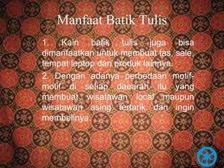 Manfaat Batik Tulis 
1. Kain batik tulis juga bisa 
dimanfaatkan untuk membuat tas, sale, 
tempat leptop dan produk lainnya. 
2. Dengan adanya perbedaan motif-motif 
di setiap daearah itu yang 
membuat wisatawan local maupun 
wisatawan asing tertarik dan ingin 
membelinya. 
Free Powerpoint Templates Page 18 
 