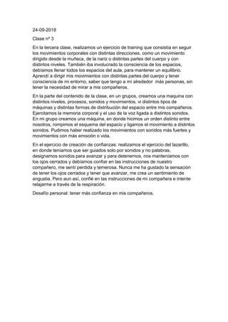 24-09-2018
Clase nº 3
En la tercera clase, realizamos un ejercicio de training que consistía en seguir
los movimientos corporales con distintas direcciones, como un movimiento
dirigido desde la muñeca, de la nariz o distintas partes del cuerpo y con
distintos niveles. También iba involucrado la consciencia de los espacios,
debíamos llenar todos los espacios del aula, para mantener un equilibrio.
Aprendí a dirigir mis movimientos con distintas partes del cuerpo y tener
consciencia de mi entorno, saber que tengo a mí alrededor más personas, sin
tener la necesidad de mirar a mis compañeros.
En la parte del contenido de la clase, en un grupos, creamos una maquina con
distintos niveles, procesos, sonidos y movimientos, vi distintos tipos de
máquinas y distintas formas de distribución del espacio entre mis compañeros.
Ejercitamos la memoria corporal y el uso de la voz ligada a distintos sonidos.
En mi grupo creamos una máquina, en donde hicimos un orden distinto entre
nosotros, rompimos el esquema del espacio y ligamos el movimiento a distintos
sonidos. Pudimos haber realizado los movimientos con sonidos más fuertes y
movimientos con más emoción o vida.
En el ejercicio de creación de confianzas: realizamos el ejercicio del lazarillo,
en donde teníamos que ser guiados solo por sonidos y no palabras,
designamos sonidos para avanzar y para detenernos, nos manteníamos con
los ojos cerrados y debíamos confiar en las instrucciones de nuestro
compañero, me sentí perdida y temerosa. Nunca me ha gustado la sensación
de tener los ojos cerrados y tener que avanzar, me crea un sentimiento de
angustia. Pero aun así, confié en las instrucciones de mi compañera e intente
relajarme a través de la respiración.
Desafío personal: tener más confianza en mis compañeros.
 