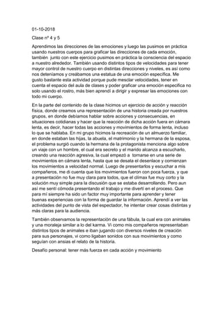 01-10-2018
Clase nº 4 y 5
Aprendimos las direcciones de las emociones y luego las pusimos en práctica
usando nuestros cuerpos para graficar las direcciones de cada emoción,
también junto con este ejercicio pusimos en práctica la consciencia del espacio
a nuestro alrededor. También usando distintos tipos de velocidades para tener
mayor control de nuestro cuerpo en distintas direcciones y niveles, es así como
nos deteníamos y creábamos una estatua de una emoción específica. Me
gusto bastante esta actividad porque pude mesclar velocidades, tener en
cuenta el espacio del aula de clases y poder graficar una emoción especifica no
solo usando el rostro, más bien aprendí a dirigir y expresar las emociones con
todo mi cuerpo.
En la parte del contenido de la clase hicimos un ejercicio de acción y reacción
física, donde creamos una representación de una historia creada por nuestros
grupos, en donde debíamos hablar sobre acciones y consecuencias, en
situaciones cotidianas y hacer que la reacción de dicha acción fuera en cámara
lenta, es decir, hacer todas las acciones y movimientos de forma lenta, incluso
lo que se hablaba. En mi grupo hicimos la recreación de un almuerzo familiar,
en donde estaban las hijas, la abuela, el matrimonio y la hermana de la esposa,
el problema surgió cuando la hermana de la protagonista menciona algo sobre
un viaje con un hombre, el cual era secreto y el marido alcanza a escucharlo,
creando una reacción agresiva, la cual empezó a tornarse en una serie de
movimientos en cámara lenta, hasta que se desata el desenlace y comienzan
los movimientos a velocidad normal. Luego de presentarlos y escuchar a mis
compañeros, me di cuenta que los movimientos fueron con poca fuerza, y que
a presentación no fue muy clara para todos, que el clímax fue muy corto y la
solución muy simple para la discusión que se estaba desarrollando. Pero aun
así me sentí cómoda presentando el trabajo y me divertí en el proceso. Que
para mí siempre ha sido un factor muy importante para aprender y tener
buenas experiencias con la forma de guardar la información. Aprendí a ver las
actividades del punto de vista del espectador, he intentar crear cosas distintas y
más claras para la audiencia.
También observamos la representación de una fábula, la cual era con animales
y una moraleja similar a lo del karma. Vi como mis compañeros representaban
distintos tipos de animales e iban jugando con diversos niveles de creación
para sus personajes, vi como ligaban sonidos con sus movimientos y como
seguían con ansias el relato de la historia.
Desafío personal: tener más fuerza en cada acción y movimiento
 