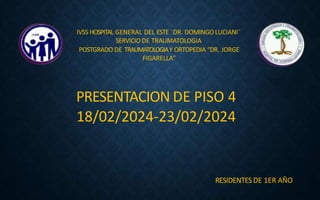 IVSS HOSPITAL GENERAL DEL ESTE ¨DR. DOMINGOLUCIANI¨
SERVICIO DE TRAUMATOLOGIA
POSTGRADO DE TRAUMATOLOGIAY ORTOPEDIA “DR. JORGE
FIGARELLA”
PRESENTACION DE PISO 4
18/02/2024-23/02/2024
RESIDENTESDE 1ER AÑO
 
