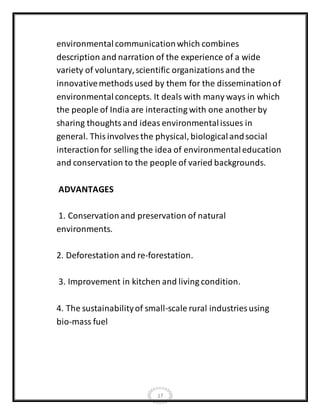 17
environmentalcommunicationwhich combines
description and narration of the experience of a wide
variety of voluntary,scientific organizationsand the
innovativemethodsused by them for the disseminationof
environmentalconcepts. It deals with many ways in which
the people of India are interacting with one another by
sharing thoughtsand ideas environmentalissues in
general. Thisinvolves the physical, biologicalandsocial
interactionfor selling the idea of environmentaleducation
and conservation to the people of varied backgrounds.
ADVANTAGES
1. Conservation and preservation of natural
environments.
2. Deforestation and re-forestation.
3. Improvement in kitchen and living condition.
4. The sustainabilityof small-scale rural industries using
bio-mass fuel
 
