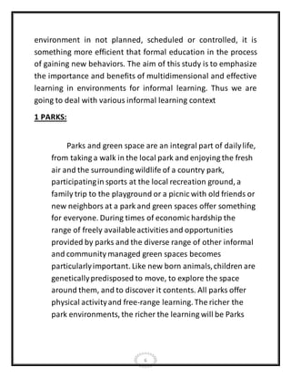 6
environment in not planned, scheduled or controlled, it is
something more efficient that formal education in the process
of gaining new behaviors. The aim of this study is to emphasize
the importance and benefits of multidimensional and effective
learning in environments for informal learning. Thus we are
going to deal with various informal learning context
1 PARKS:
Parks and green space are an integral part of dailylife,
from taking a walk in the local park and enjoying the fresh
air and the surrounding wildlife of a country park,
participatingin sports at the local recreation ground, a
family trip to the playground or a picnic with old friends or
new neighbors at a park and green spaces offer something
for everyone. During times of economic hardship the
range of freely availableactivities and opportunities
provided by parks and the diverse range of other informal
and community managed green spaces becomes
particularlyimportant. Like new born animals,children are
geneticallypredisposed to move, to explore the space
around them, and to discover it contents. All parks offer
physical activityand free-range learning. The richer the
park environments, the richer the learning will be Parks
 