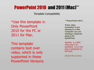 PowerPoint 2010 and 2011 (Mac)**Template Compatibility*Use this template in Only PowerPoint 2010 for the PC or 2011 for Mac.This template contains text over video, which is only supported in these PowerPoint Verisons**PowerPoint 2011.If the video animation is not playing on a Mac computer you are missing a required plug-in for QuickTime.Flip4Mac  is a WMV video plug-in for Quicktime.  It is a free plug-in distributed by Microsoft.Get the Plug-in here.