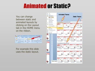 Animatedor Static?You can change between static and animated layouts by clicking on the Layout tab in the HOME menu on the ribbon. For example this slide uses the static layout.