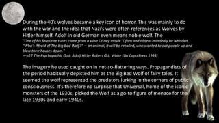 During the 40’s wolves became a key icon of horror. This was mainly to do
with the war and the idea that Nazi’s were often references as Wolves by
Hitler himself. Adolf in old German even means noble wolf. The
“One of his favourite tunes came from a Walt Disney movie. Often and absent-mindedly he whistled
"Who's Afraid of The big Bad Wolf?" —an animal, it will be recalled, who wanted to eat people up and
blow their houses down."
—p27 The Psychopathic God: Adolf Hitler Robert G.L. Waite (Da Capo Press 1993)
The imagery he used caught on in not-so-flattering ways. Propagandists of
the period habitually depicted him as the Big Bad Wolf of fairy tales. It
seemed the wolf represented the predators lurking in the corners of public
consciousness. It's therefore no surprise that Universal, home of the iconic
monsters of the 1930s, picked the Wolf as a go-to figure of menace for the
late 1930s and early 1940s.
 