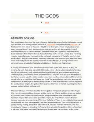 THE GODS
 BACK
 NEXT
Character Analysis
To a certain extent, the role of the gods in Homer's Iliad can be summed up by the following remark
by a character in an entirely different literary work, Gloucester from Shakespeare's King Lear: "As
flies to wanton boys are we to the gods; / they kill us for their sport." This is only true to a certain
extent because Homer's gods also experience deep connections with some mortals (think of
Aphrodite looking out for Paris or Athene's special friendship with Odysseus), particularly when
these mortals are their children (think of Aphrodite looking out for her son Aineias, Zeus pondering
rescuing his son Sarpedon from death, or the profoundly human grief of Thetis for her short-lived
son Achilleus). And yet, there remains something essentially trivial about the gods' way of life, as is
made most vividly clear in the feasting scene that rounds off Book 1, in striking contrast to the
vehement human struggle that has just erupted between Achilleus and Agamemnon.
In reading about Homer's gods, a few basic facts should be kept in mind. First of all, they are
immortal. As such, their veins are not full of blood, but rather a divine substance called ichor. Also,
they do not eat ordinary food, subsisting instead on ambrosia (this word in Greek means simply
"immortal [stuff]"), and imbibing nectar, an immortal drink. They also "eat" (not quite the right word,
but it's hard to come up with a better one) the smoke from sacrifices of burned animal fat, which the
mortals offer up to the gods at their feasts, and "drink" the wine spilled on the ground when mortals
make libations. In exchange for these offerings, as well as other acts of worship, such as prayers or
the construction of temples, the gods perform a variety of services for mortals (such as giving them
victory in battle or athletic contests, etc.).
The second thing to remember about the Homeric gods is their specific allegiances in the Trojan
War. Hera, the patron goddess of women and the home, and Athene, goddess or war and wisdom,
are opposed to the Trojans because Paris said that Aphrodite was more beautiful than them.
Poseidon, the god of the sea, is also against the Trojans, but for a different reason. He's mad
because Laomedon, an ancient king of Troy (and the father of Priam, its current king) once enslaved
him and made him build the city's walls – and then refused to pay him. Even though Apollo, god of
poetry, archery, healing, and a whole lot of other stuff, was also enslaved at that time, and also
cheated out of his pay, he is backing the Trojans. So is Aphrodite, the goddess of love, whose heart
is still going pitter-patter because of Paris's original flattery. Ares, the god of war, is also on the
 
