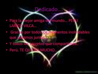 Dedicado….Para la mejor amiga del mundo… PERU LARICO VILCA…Gracias por todos los momentos inolvidables que pasamos juntas…Y todos los secretos que compartimos..Perú. TE QUIERO MUCHO…