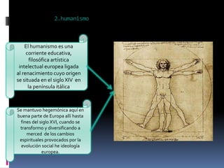 2.humanismo



    El humanismo es una
     corriente educativa,
       filosófica artística
 intelectual europea ligada
al renacimiento cuyo origen
se situada en el siglo XIV en
      la península itálica



Se mantuvo hegemónica aquí en
buena parte de Europa allí hasta
  fines del siglo XVI, cuando se
 transformo y diversificando a
     merced de los cambios
 espirituales provocados por la
  evolución social he ideología
             europea.
 