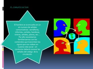 4.comunicacion




   El hombre se ve envuelto en un
        sin numero de señales
     comunicativas : semáforos,
    informes, carteles, banderas,
   sirenas, señales, planos, etc.…
         Por ello necesitamos
        familiarizarnos con los
   contenidos que transmiten los
      signos que nos rodean en
        nuestra vida social . Un
    conductor deberá conocer las
       señales del código de la
              circulación.
 