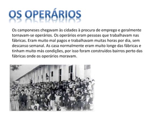 Os camponeses chegavam às cidades à procura de emprego e geralmente
tornavam-se operários. Os operários eram pessoas que trabalhavam nas
fábricas. Eram muito mal pagos e trabalhavam muitas horas por dia, sem
descanso semanal. As casa normalmente eram muito longe das fábricas e
tinham muito más condições, por isso foram construídos bairros perto das
fábricas onde os operários moravam.
 