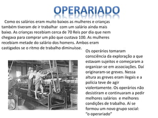Como os salários eram muito baixos as mulheres e crianças
também tiveram de ir trabalhar com um salário ainda mais
baixo. As crianças recebiam cerca de 70 Reis por dia que nem
chegava para comprar um pão que custava 100. As mulheres
recebiam metade do salário dos homens. Ambos eram
castigados se o ritmo de trabalho diminuísse.
Os operários tomaram
consciência da exploração a que
estavam sujeitos e começaram a
organizar-se em associações. Daí
originaram-se greves. Nessa
altura as greves eram ilegais e a
polícia teve de agir
violentamente. Os operários não
desistiram e continuaram a pedir
melhores salários e melhores
condições de trabalho. Aí se
formou um novo grupo social:
“o operariado”
 
