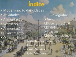 Índice
Trabalho realizado por:
João Caseiro
Paulo Saraiva
João Marques
• Modernização das cidades
• Atividades
• Alimentação
• Vestuário
• Alimentação
• Divertimento
• O operariado
Bibliografia:
Texto:
Saber em ação 6
SlideShare
Imagens
Google imagens
 