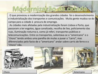 O que provocou a modernização das grandes cidades foi o desenvolvimento
e industrialização dos transportes e comunicações. Muita gente mudou-se do
campo para a cidade à procura de emprego.
As cidades mais afetadas pela industrialização foram Lisboa e Porto, que
passaram a ter esgotos, água canalizada, recolha de lixo, policiamento das
ruas, iluminação noturna e, como já referi, transportes públicos e
telecomunicações. Entre os transportes, salientava-se o “americano” e o
“chora” tendo ambos uma parelha de mulas a puxar o “carro”, mas
diferenciados pelo facto de o “americano” andar sobre carris de ferro e o
“chora” não.
AmericanoChora
 