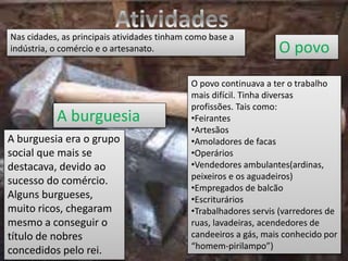 A burguesia
O povo
Nas cidades, as principais atividades tinham como base a
indústria, o comércio e o artesanato.
A burguesia era o grupo
social que mais se
destacava, devido ao
sucesso do comércio.
Alguns burgueses,
muito ricos, chegaram
mesmo a conseguir o
título de nobres
concedidos pelo rei.
O povo continuava a ter o trabalho
mais difícil. Tinha diversas
profissões. Tais como:
•Feirantes
•Artesãos
•Amoladores de facas
•Operários
•Vendedores ambulantes(ardinas,
peixeiros e os aguadeiros)
•Empregados de balcão
•Escriturários
•Trabalhadores servis (varredores de
ruas, lavadeiras, acendedores de
candeeiros a gás, mais conhecido por
“homem-pirilampo”)
 
