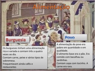 Os burgueses tinham uma alimentação
rica e variada e comiam três a quatro
vezes ao dia.
Comiam carne, peixe e vários tipos de
sobremesa.
Frequentavam ainda cafés e
restaurantes
A alimentação do povo era
pobre em quantidade e em
qualidade.
O alimento base era o pão. Era
comido com bacalhau ou
sardinhas.
Comiam sopa com tocinho. A
carne era rara.
 