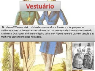 No século XIX o vestuário habitual eram vestidos volumosos e longos para as
mulheres e para os homens era usual usar um par de calças de fato um fato apertado
na cintura. Os sapatos tinham um ligeiro salto alto. Alguns homens usavam cartola e as
mulheres usavam um lenço no cabelo.
 