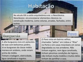 No século XIX o estilo arquitetónico era o Neoclássico.
Neoclássico era encorporar elementos clássicos na
construção moderna, como colunas, arcadas, fachadas, entre
outros.
A alta burguesia vivia em palacetes
de luxo com belíssimos jardins.
Já os burgueses da classe média
morava em andares, onde viviam
acima da média.
Tinham criadagem, eletricidade,
água canalizada e esgotos.
O Povo vivia em bairros velhos,
chamados “pátios” em Lisboa e “ilhas”
no Porto e em casas miseráveis em zonas
degradadas ou nos arredores. Não
tinham esgotos, nem água canalizada,
tinham péssimas condições de higiene,
não tinham muita mobilia e muitos deles
tinham de partilhar a casa.
 