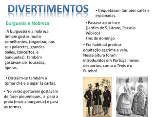 Burguesia e Nobreza
∙A burguesia e a nobreza
tinham gostos muito
semelhantes. (organizar, nos
seu palacetes, grandes
bailes, concertos, e
banquetes). Também
gostavam de touradas,
óperas.
▪ Distraím-se também a
tomar chá e a jogar às cartas.
▪ Passear ao ar livre
(Jardim de S. Lázaro, Passeio
Público)
Fins de domingo
▪ No verão gostavam gostavam
de fazer piqueniques, ir para a
praia (mais a burguesia) e para
as termas.
▪ Era habitual praticar
equitação,esgrima e vela.
Nessa altura foram
introduzidos em Portugal novos
desportos, como o Ténis e o
Futebol.
▪ frequetavam também cafés e
esplanadas.
 