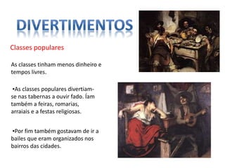 Classes populares
As classes tinham menos dinheiro e
tempos livres.
▪As classes populares divertiam-
se nas tabernas a ouvir fado. Íam
também a feiras, romarias,
arraiais e a festas religiosas.
▪Por fim também gostavam de ir a
bailes que eram organizados nos
bairros das cidades.
 