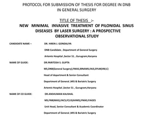 PROTOCOL FOR SUBMISSION OF THESIS FOR DEGREE IN DNB
IN GENERAL SURGERY
TITLE OF THESIS :-
NEW MINIMAL INVASIVE TREATMENT OF PILONIDAL SINUS
DISEASES BY LASER SURGERY : A PROSPECTIVE
OBSERVATIONAL STUDY
CANDIDATE NAME – DR. HIREN J. GONDALIYA
DNB Candidate , Department of General Surgery
Artemis Hospital ,Sector 51 , Gurugram,Haryana
NAME OF GUIDE: DR.PARITOSH S. GUPTA
MS,DNB(General Surgery),FMAS,MNAMS,FAIS,EPLM(IIM,C)
Head of department & Senior Consultant
Department of General ,MIS & Bariatric Surgery
Artemis Hospital ,Sector 51 , Gurugram,Haryana
NAME OF CO GUIDE: DR.ANSHUMAN KAUSHAL
MS,FNB(MAS),FACS,FCLIS(AIIMS),FMAS,FIAGES
Unit Head, Senior Consultant & Academic Coordinator
Department of General ,MIS & Bariatric Surgery
 