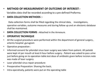 • METHOD OF MEASUREMENT OF OUTCOME OF INTEREST:-
Variables data shall be recorded according to a pre-defined Proforma.
• DATA COLLECTION METHODS :-
Data collection forms shall be filled regarding the clinical data, investigations,
operative variables, outcome measures and during follow up and an electonic database
shall be maintained.
• DATA COLLECTION FORMS :-Attached in the Annexure.
• OPERATIVE TACHNIQUE
• All the surgical procedure were performed within the department of general surgery ,
artemis hospital ,gurugram
• Operative preparation :
• Informed consent for pilonidal sinus laser surgery was taken from patient. All patiebt
were kept nil per mouth at least 6 hour before surgery . Patient was asked to pass urine
just before going on to operation table.test dose of antibiotic given before incision.note
was made of laser surgery
• Laser pilonidal sinus repair procedure:
• Preoperative Preparation: Shaving the back;
• Intra-operatively, patients were put on the operating table
 
