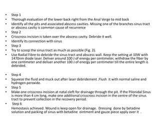 • Step 1
• Thorough evaluation of the lower back right from the Anal Verge to mid back
• Identify all the pits and associated abscess cavities. Missing one of the branches sinus tract
or abscess cavity is common cause of recurrence
• Step 2
• Crisscross incision is taken over the abscess cavity. Debride it well.
• Identify its connection with sinus
• Step 3
• Try to scoop the sinus tract as much as possible (Fig. 2).
• Use Radial Fibre to debride the sinus tract and abscess wall. Keep the setting at 10W with
1470nm diode laser. Deliver around 100 J of energy per centimeter, withdraw the fiber by
one centimeter and deliver another 100 J of energy per centimeter till the entire length is
debrided.
• Step 4
• Squeeze the fluid and muck out after laser debridement .Flush it with normal saline and
hydrogen peroxide.
• Step 5
• Make one crisscross incision at natal cleft for drainage through the pit. If the Pilonidal Sinus
is more than 4 cm long, make one additional crisscross incision in the centre of the sinus
tract to prevent collection in the recovery period.
• Step 6
Hemostasis achieved. Wound is keep open for drainage. Dressing done by betadine
solution and packing of sinus with betadine ointment and gauze piece apply over it .
 