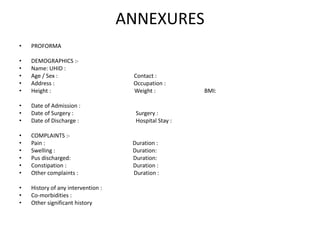 ANNEXURES
• PROFORMA
• DEMOGRAPHICS :-
• Name: UHID :
• Age / Sex : Contact :
• Address : Occupation :
• Height : Weight : BMI:
• Date of Admission :
• Date of Surgery : Surgery :
• Date of Discharge : Hospital Stay :
• COMPLAINTS :-
• Pain : Duration :
• Swelling : Duration:
• Pus discharged: Duration:
• Constipation : Duration :
• Other complaints : Duration :
• History of any intervention :
• Co-morbidities :
• Other significant history
 