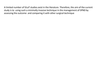 A limited number of SiLaT studies exist in the literature. Therefore, the aim of the current
study is to using such a minimally invasive technique in the management of SPND by
assessing the outcome and comparing it with other surgical technique
 