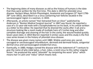 • The beginning dates of many diseases as old as the history of humans is the date
that they were written for the first time. This date is 1833 for pilonidal sinus
disease. Herbert Mayo, British Physiologist, Anatomist and Surgeon (3rd April 1796-
28th June 1852), described it as a sinus containing hair follicles located in the
sacrococcygeal region in a woman, in 1833.
• Afterwards, an article named “Hair Extracted from an Ulcer” published by
Anderson in “Boston Medical Surgical Journal” in 1847 was found. He reported a
case of a 21-year-old male with a Scrophuloderma on his back, in his article written
as a letter to the editor. He reported that he drained the cavity after 3 wk and a
structure looking like a mesh made of multiple hairs of 2 inches long and after
complete drainage and cleaning of the hair in the cavity, the wound healed quickly.
Seven years later, in 1854 Warren reported 3 similar cases and this study is the first
case series known in the history of pilonidal sinus disease.
• The disease was given many names until 1880. Widely used ones are; sacral,
coccygeal or sacrococcygeal infundibulum, dermoid and dermoid fistula, congenital
dermal sinus and sacrococcygeal ectodermal sinus.
• Eventually, in 1880, Hodges named the disease with the statement of “I venture to
give the name of pilo-nidal (pilus, a hair, nidus, a nest) sinus to this rather singular
lesion.” He produced the word “pilonidal” by conjoining the word “pilus” which
means hair in Latin and “nidus” which means nest.
 