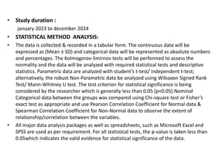• Study duration :
january 2023 to december 2024
• STATISTICAL METHOD ANALYSIS:
• The data is collected & recorded in a tabular form. The continuous data will be
expressed as (Mean ± SD) and categorical data will be represented as absolute numbers
and percentages. The Kolmogorov-Smirnov tests will be performed to assess the
normality and the data will be analyzed with required statistical tests and descriptive
statistics. Parametric data are analyzed with student’s t-test/ independent t-test;
alternatively, the robust Non-Parametric data be analyzed using Wilcoxon Signed Rank
Test/ Mann-Whitney U test. The test criterion for statistical significance is being
considered by the researcher which is generally less than 0.05 (p<0.05).Nominal
Categorical data between the groups was compared using Chi-square test or Fisher’s
exact test as appropriate and use Pearson Correlation Coefficient for Normal data &
Spearman Correlation Coefficient for Non-Normal data to observe the extent of
relationship/correlation between the variables.
• All major data analysis packages as well as spreadsheets, such as Microsoft Excel and
SPSS are used as per requirement. For all statistical tests, the p-value is taken less than
0.05which indicates the valid evidence for statistical significance of the data.
 