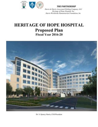 THE PARTNERSHIPHarris Worldwide Humanitarian Foundation, Inc.
Dr. S. Quincy Harris, CEO/President
HERITAGE OF HOPE HOSPITAL
Proposed Plan
Fiscal Year 2016-20
THE PARTNERSHIP
Harris & Harris Associated Holding Company, LLC
Heritage of Hope Hospital, Inc.
Harris Worldwide Humanitarian Foundation, Inc.
 