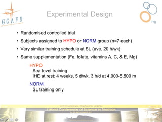 Experimental Design

• Randomised controlled trial
• Subjects assigned to HYPO or NORM group (n=7 each)
• Very similar training schedule at SL (ave. 20 h/wk)
• Same supplementation (Fe, folate, vitamins A, C, & E, Mg)
      HYPO
       Sea level training
       IHE at rest: 4 weeks, 5 d/wk, 3 h/d at 4,000-5,500 m
      NORM
       SL training only
 