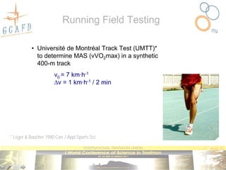 Running Field Testing

           • Université de Montréal Track Test (UMTT)*
             to determine MAS (vVO2max) in a synthetic
             400-m track
                      v0 = 7 km·h-1
                      v = 1 km·h-1 / 2 min




* Léger & Boucher 1980 Can J Appl Sports Sci
 