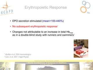Erythropoietic Response


          • EPO secretion stimulated (mean=100-440%)

          • No subsequent erythropoietic response1

          • Changes not attributable to an increase in total Hbmas
            as in a double-blind study with runners and swimmers2




1   Abellán et al. 2004 Haematologica
2   Gore et al. 2007 J Appl Physiol
 
