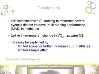 Conclusions


      • IHE combined with SL training to moderate-severe
        hypoxia did not improve track running performance
        (MAS) in triathletes

      • Unlike in swimmers1, change in VO2max were NS,

      • This may be explained by
             limited scope for further increase in ET triathletes
             limited sample effect

1   Rodríguez et al. 1999 Med Sci Sports Exerc
 