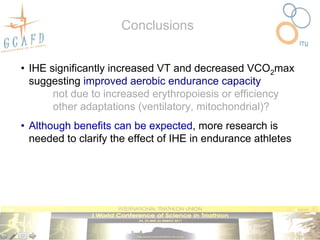 Conclusions


• IHE significantly increased VT and decreased VCO2max
  suggesting improved aerobic endurance capacity
       not due to increased erythropoiesis or efficiency
       other adaptations (ventilatory, mitochondrial)?
• Although benefits can be expected, more research is
  needed to clarify the effect of IHE in endurance athletes
 