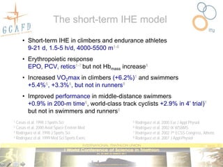 The short-term IHE model

     • Short-term IHE in climbers and endurance athletes
       9-21 d, 1.5-5 h/d, 4000-5500 m1-8
     • Erythropoietic response
       EPO, PCV, retics1-7 but not Hbmass increase8
     • Increased VO2max in climbers (+6.2%)1 and swimmers
       +5.4%6, +3.3%8, but not in runners8
     • Improved performance in middle-distance swimmers
       +0.9% in 200-m time6, world-class track cyclists +2.9% in 4’ trial)7
       but not in swimmers and runners8
1 Casas et al. 1998 J Sports Sci               5 Rodríguez et al. 2000 Eur J Appl Physiol
2 Casas et al. 2000 Aviat Space Environ Med    6 Rodríguez et al. 2002 IX WSBMS
3 Rodríguez et al. 1998 J Sports Sci           7 Rodríguez et al. 2002 7th ECSS Congress, Athens
4 Rodríguez et al. 1999 Med Sci Sports Exerc   8 Rodríguez et al. 2007 J Appl Physiol
 
