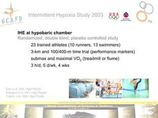 Intermittent Hypoxia Study 2003


          IHE at hypobaric chamber
          Randomized, double blind, placebo controlled study
                     23 trained athletes (10 runners, 13 swimmers)
                     3-km and 100/400-m time trial (performance markers)
                     submax and maximal VO2 (treadmill or flume)
                     3 h/d, 5 d/wk, 4 wks




Gore et al. 2006 J Appl Physiol
Rodríguez et al. 2007 J App Physiol
Truijens et al. 2008 J Appl Physiol
 